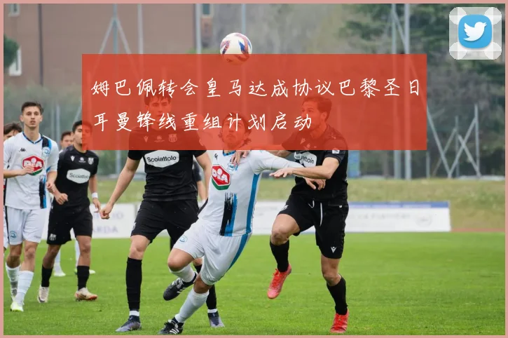 姆巴佩转会皇马达成协议巴黎圣日耳曼锋线重组计划启动