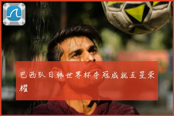 巴西队日韩世界杯夺冠成就五星荣耀