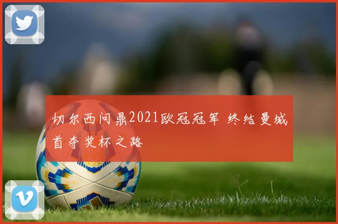 切尔西问鼎2021欧冠冠军 终结曼城首夺奖杯之路