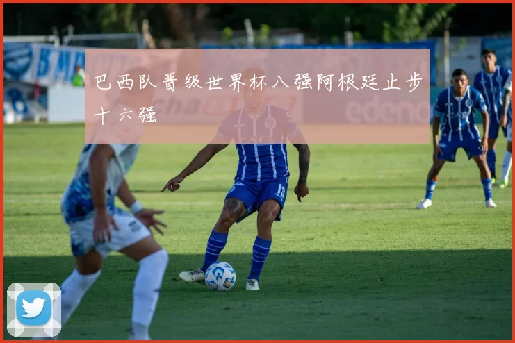 巴西队晋级世界杯八强阿根廷止步十六强