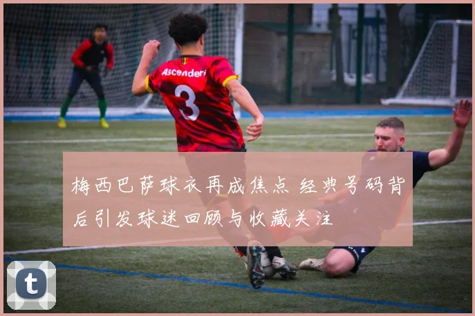 梅西巴萨球衣再成焦点 经典号码背后引发球迷回顾与收藏关注