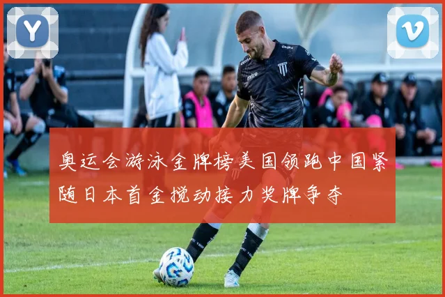 奥运会游泳金牌榜美国领跑中国紧随日本首金搅动接力奖牌争夺