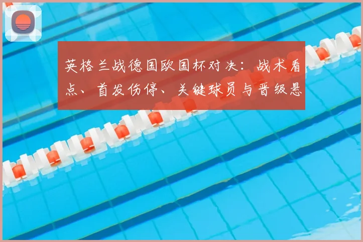 英格兰战德国欧国杯对决：战术看点、首发伤停、关键球员与晋级悬念