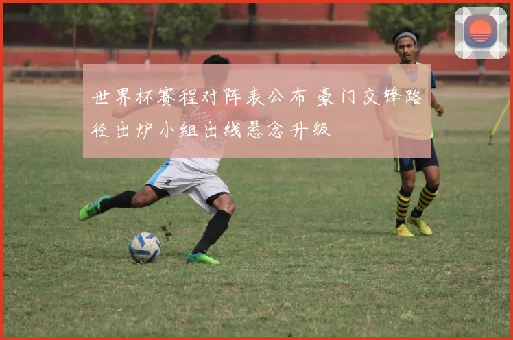 世界杯赛程对阵表公布 豪门交锋路径出炉小组出线悬念升级