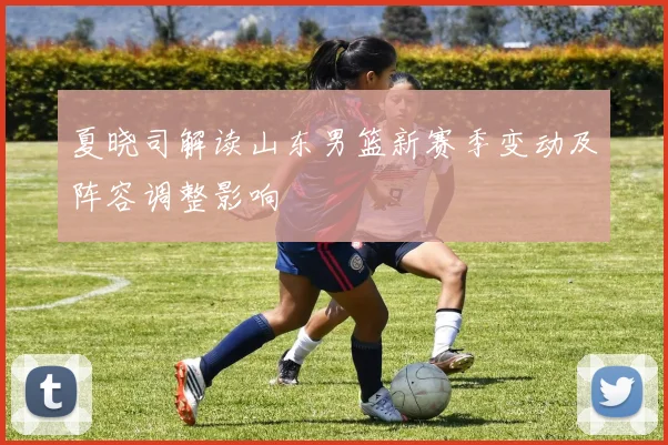 夏晓司解读山东男篮新赛季变动及阵容调整影响