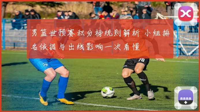 男篮世预赛积分榜规则解析 小组排名依据与出线影响一次看懂