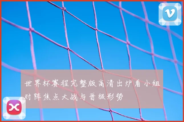 世界杯赛程完整版高清出炉看小组对阵焦点大战与晋级形势