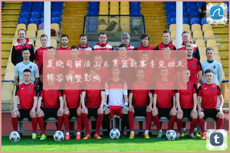 夏晓司解读山东男篮新赛季变动及阵容调整影响