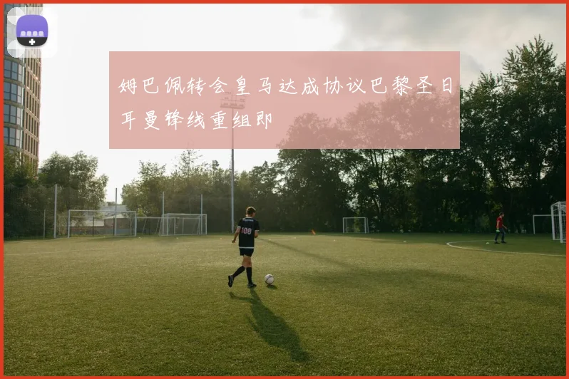 姆巴佩转会皇马达成协议巴黎圣日耳曼锋线重组即