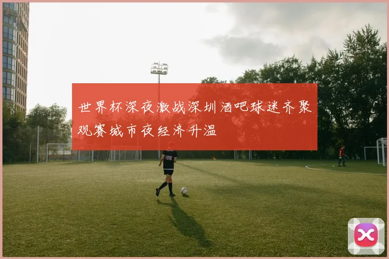 世界杯深夜激战深圳酒吧球迷齐聚观赛城市夜经济升温