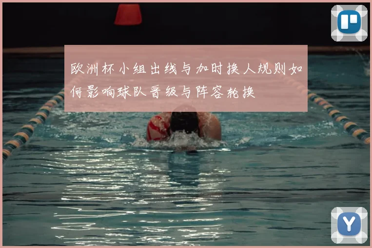 欧洲杯小组出线与加时换人规则如何影响球队晋级与阵容轮换