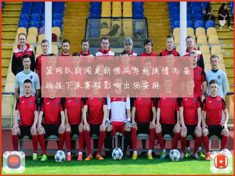 篮网队新闻更新伤病与轮换情况 备战接下来赛程影响出场安排