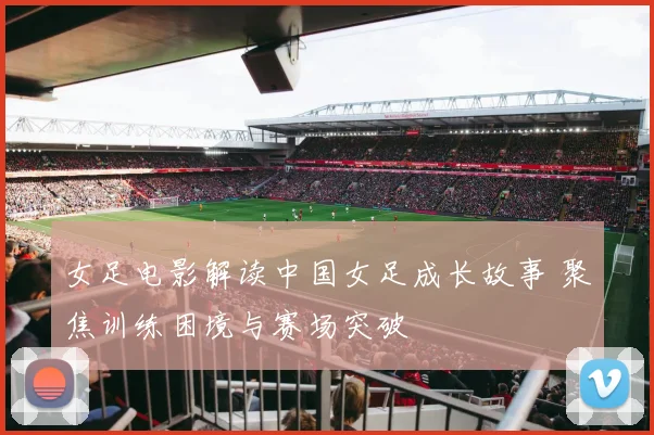 女足电影解读中国女足成长故事 聚焦训练困境与赛场突破