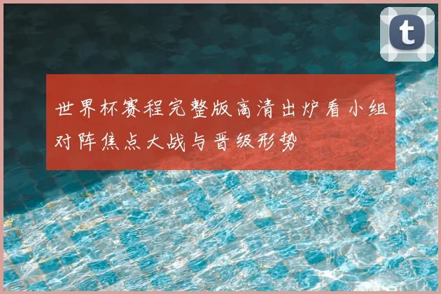 世界杯赛程完整版高清出炉看小组对阵焦点大战与晋级形势