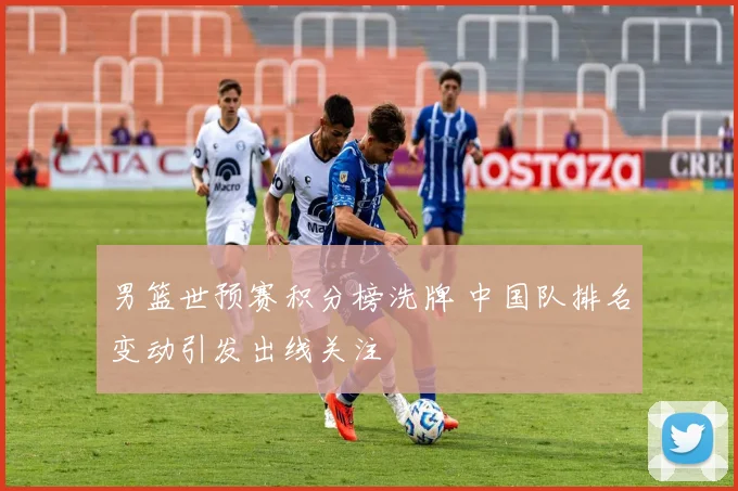 男篮世预赛积分榜洗牌 中国队排名变动引发出线关注