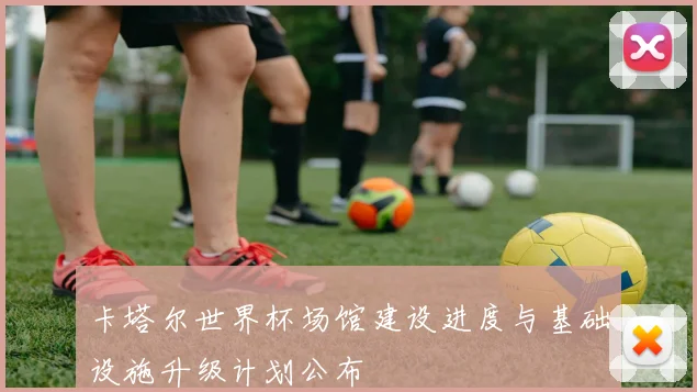 卡塔尔世界杯场馆建设进度与基础设施升级计划公布