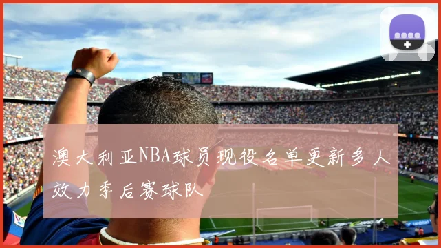 澳大利亚NBA球员现役名单更新多人效力季后赛球队