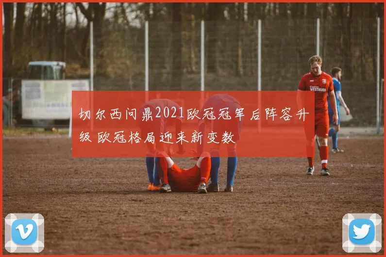 切尔西问鼎2021欧冠冠军后阵容升级 欧冠格局迎来新变数