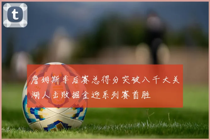 詹姆斯季后赛总得分突破八千大关湖人击败掘金迎系列赛首胜