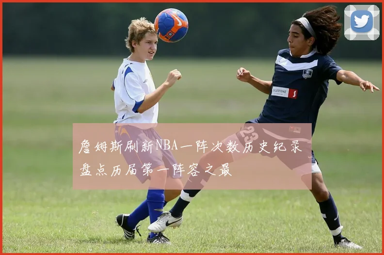 詹姆斯刷新NBA一阵次数历史纪录 盘点历届第一阵容之最