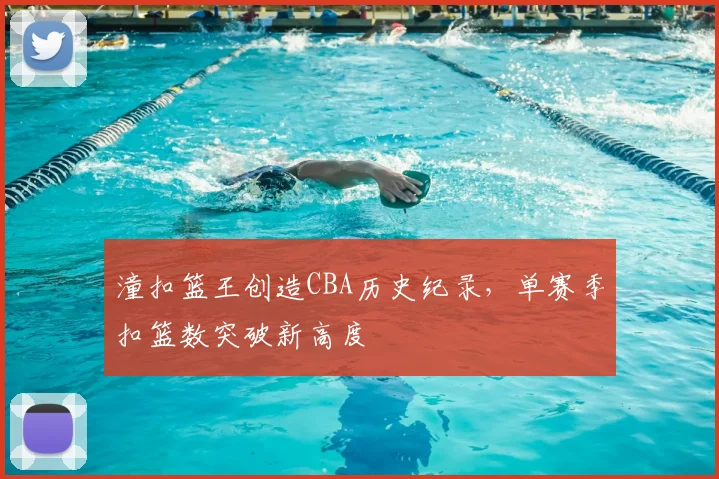 潼扣篮王创造CBA历史纪录，单赛季扣篮数突破新高度
