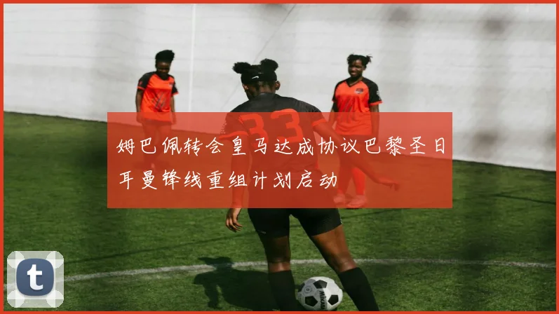 姆巴佩转会皇马达成协议巴黎圣日耳曼锋线重组计划启动