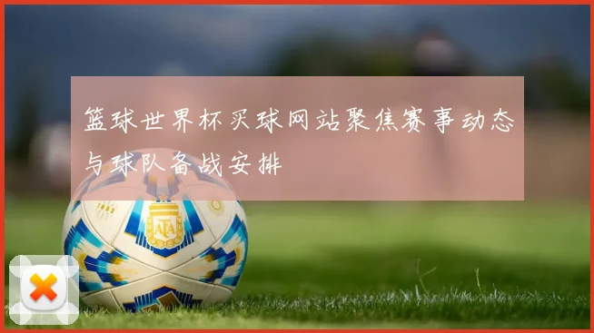篮球世界杯买球网站聚焦赛事动态与球队备战安排