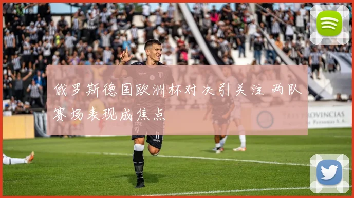 俄罗斯德国欧洲杯对决引关注 两队赛场表现成焦点