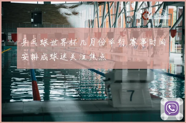 乒乓球世界杯几月份举行 赛事时间安排成球迷关注焦点