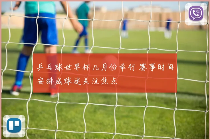 乒乓球世界杯几月份举行 赛事时间安排成球迷关注焦点