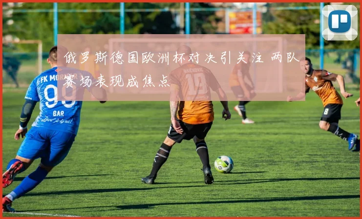 俄罗斯德国欧洲杯对决引关注 两队赛场表现成焦点